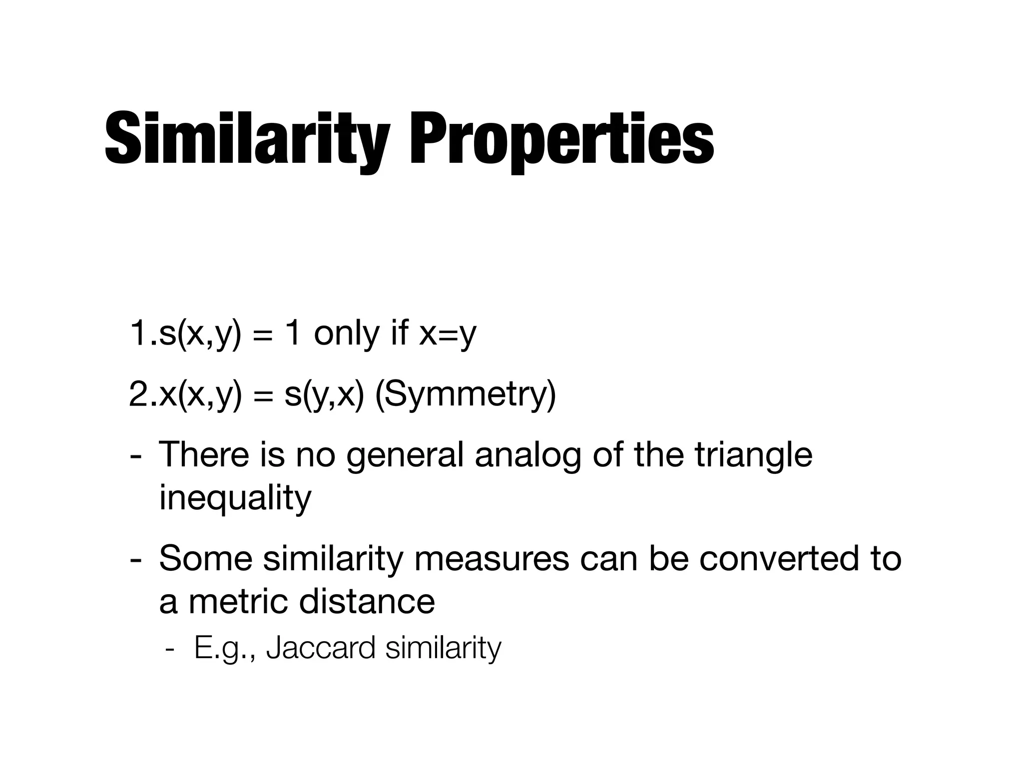 Similarity Properties
1.s(x,y) = 1 only if x=y

2.x(x,y) = s(y,x) (Symmetry)

- There is no general analog of the triangle
inequality

- Some similarity measures can be converted to
a metric distance

- E.g., Jaccard similarity
 
