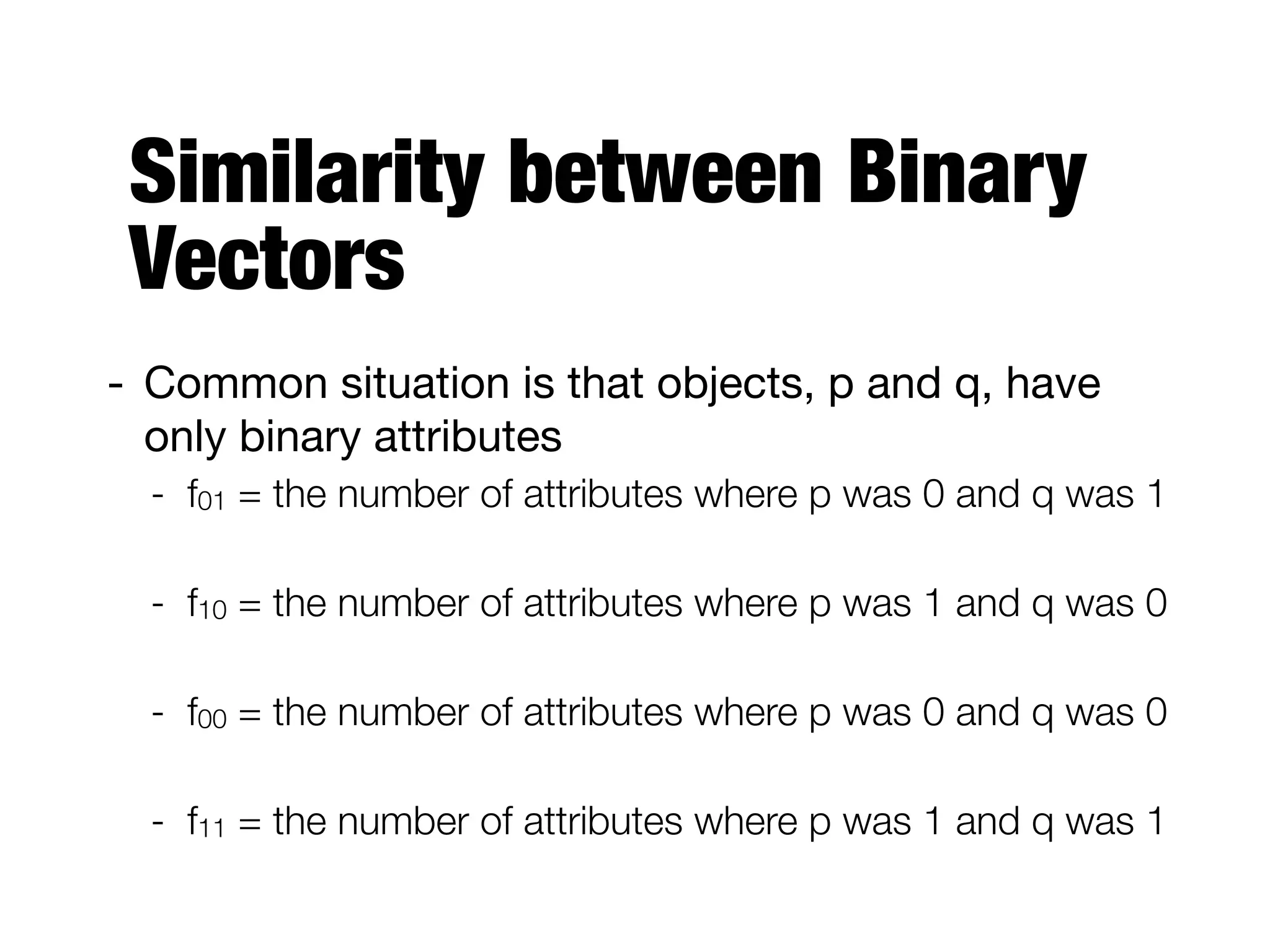 Similarity between Binary
Vectors
- Common situation is that objects, p and q, have
only binary attributes

- f01 = the number of attributes where p was 0 and q was 1
- f10 = the number of attributes where p was 1 and q was 0
- f00 = the number of attributes where p was 0 and q was 0
- f11 = the number of attributes where p was 1 and q was 1
 