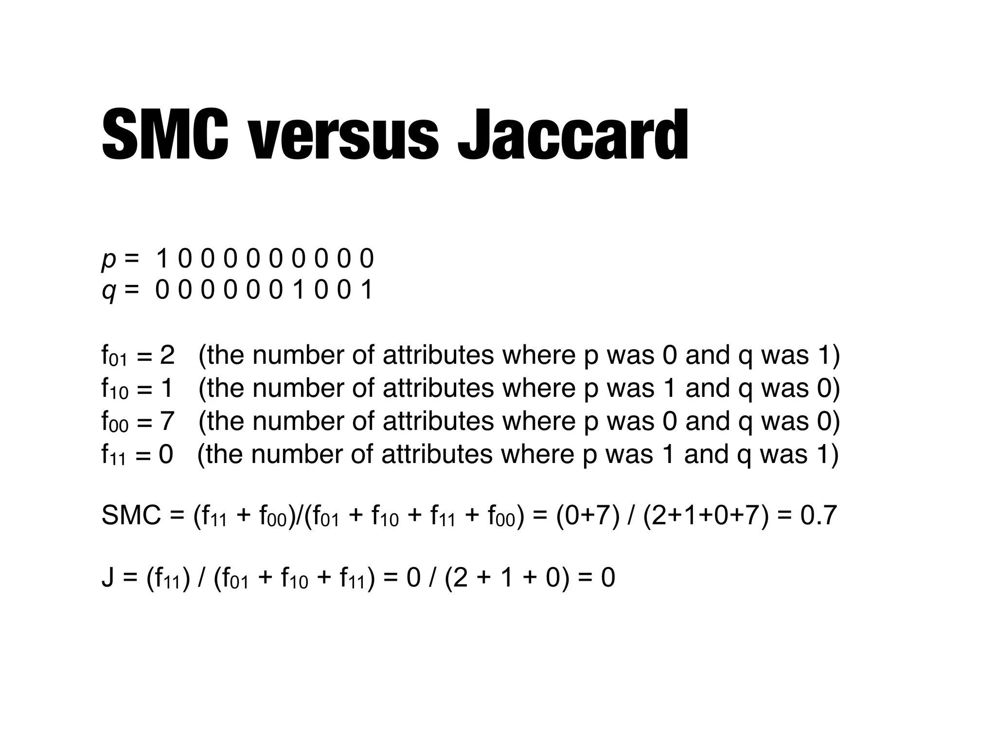 SMC versus Jaccard
p = 1 0 0 0 0 0 0 0 0 0
q = 0 0 0 0 0 0 1 0 0 1
f01 = 2 (the number of attributes where p was 0 and q was 1)
f10 = 1 (the number of attributes where p was 1 and q was 0)
f00 = 7 (the number of attributes where p was 0 and q was 0)
f11 = 0 (the number of attributes where p was 1 and q was 1)
SMC = (f11 + f00)/(f01 + f10 + f11 + f00) = (0+7) / (2+1+0+7) = 0.7
J = (f11) / (f01 + f10 + f11) = 0 / (2 + 1 + 0) = 0
 