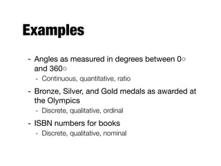 Examples
- Angles as measured in degrees between 0◦
and 360◦

- Continuous, quantitative, ratio
- Bronze, Silver, and Gold medals as awarded at
the Olympics

- Discrete, qualitative, ordinal
- ISBN numbers for books

- Discrete, qualitative, nominal  
 