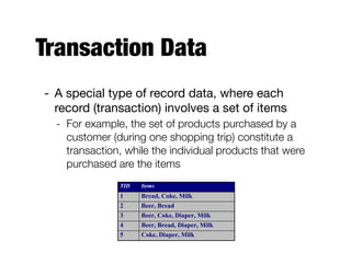 Transaction Data
- A special type of record data, where each
record (transaction) involves a set of items 

- For example, the set of products purchased by a
customer (during one shopping trip) constitute a
transaction, while the individual products that were
purchased are the items
TID Items
1 Bread, Coke, Milk
2 Beer, Bread
3 Beer, Coke, Diaper, Milk
4 Beer, Bread, Diaper, Milk
5 Coke, Diaper, Milk
 