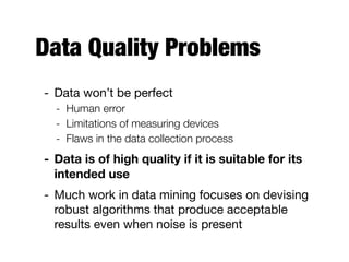 Data Quality Problems
- Data won’t be perfect

- Human error
- Limitations of measuring devices
- Flaws in the data collection process
- Data is of high quality if it is suitable for its
intended use
- Much work in data mining focuses on devising
robust algorithms that produce acceptable
results even when noise is present
 