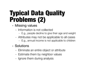 Typical Data Quality
Problems (2)
- Missing values

- Information is not collected
- E.g., people decline to give their age and weight
- Attributes may not be applicable to all cases
- E.g., annual income is not applicable to children
- Solutions

- Eliminate an entire object or attribute
- Estimate them by neighbor values
- Ignore them during analysis
 