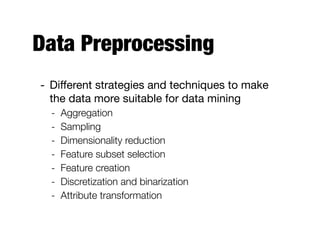 Data Preprocessing
- Diﬀerent strategies and techniques to make
the data more suitable for data mining

- Aggregation
- Sampling
- Dimensionality reduction
- Feature subset selection
- Feature creation
- Discretization and binarization
- Attribute transformation
 