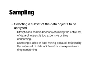 Sampling
- Selecting a subset of the data objects to be
analyzed

- Statisticians sample because obtaining the entire set
of data of interest is too expensive or time
consuming
- Sampling is used in data mining because processing
the entire set of data of interest is too expensive or
time consuming
 