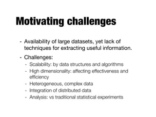 Motivating challenges
- Availability of large datasets, yet lack of
techniques for extracting useful information.

- Challenges:

- Scalability: by data structures and algorithms
- High dimensionality: affecting effectiveness and
efﬁciency
- Heterogeneous, complex data
- Integration of distributed data
- Analysis: vs traditional statistical experiments
 