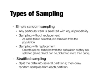 Types of Sampling
- Simple random sampling

- Any particular item is selected with equal probability
- Sampling without replacement
- As each item is selected, it is removed from the
population
- Sampling with replacement
- Objects are not removed from the population as they are
selected (same object can be picked up more than once)
- Stratiﬁed sampling

- Split the data into several partitions; then draw
random samples from each partition
 