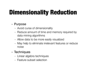 Dimensionality Reduction
- Purpose

- Avoid curse of dimensionality
- Reduce amount of time and memory required by
data mining algorithms
- Allow data to be more easily visualized
- May help to eliminate irrelevant features or reduce
noise
- Techniques

- Linear algebra techniques
- Feature subset selection
 