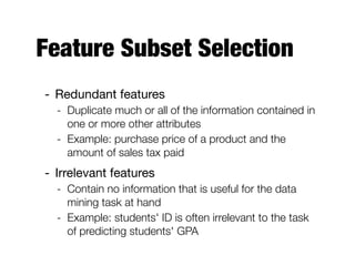 Feature Subset Selection
- Redundant features 

- Duplicate much or all of the information contained in
one or more other attributes
- Example: purchase price of a product and the
amount of sales tax paid
- Irrelevant features

- Contain no information that is useful for the data
mining task at hand
- Example: students' ID is often irrelevant to the task
of predicting students' GPA
 
