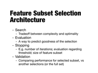 Feature Subset Selection
Architecture
- Search

- Tradeoﬀ between complexity and optimality

- Evaluation

- A way to predict goodness of the selection

- Stopping

- E.g. number of iterations; evaluation regarding
threshold; size of feature subset

- Validation

- Comparing performance for selected subset, vs
another selections (or the full set)
 
