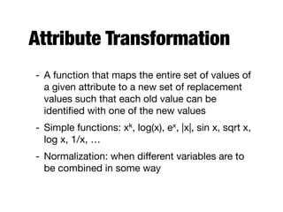 Attribute Transformation
- A function that maps the entire set of values of
a given attribute to a new set of replacement
values such that each old value can be
identiﬁed with one of the new values

- Simple functions: xk, log(x), ex, |x|, sin x, sqrt x,
log x, 1/x, …

- Normalization: when diﬀerent variables are to
be combined in some way
 