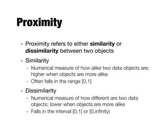 Proximity
- Proximity refers to either similarity or
dissimilarity between two objects

- Similarity

- Numerical measure of how alike two data objects are;
higher when objects are more alike
- Often falls in the range [0,1]
- Dissimilarity

- Numerical measure of how different are two data
objects; lower when objects are more alike
- Falls in the interval [0,1] or [0,inﬁnity)
 