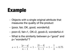 Example
- Objects with a single original attribute that
measures the quality of the product

- {poor, fair, OK, good, wonderful}

- poor=0, fair=1, OK=2, good=3, wonderful=4

- What is the similarity between p="good" and
p="wonderful"?
s = 1
|p q|
n 1
= 1
|3 4|
5 1
= 1
1
4
= 0.75
 