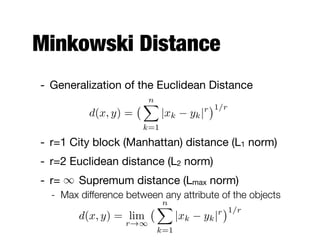Minkowski Distance
- Generalization of the Euclidean Distance

- r=1 City block (Manhattan) distance (L1 norm)

- r=2 Euclidean distance (L2 norm)

- r= Supremum distance (Lmax norm)

- Max difference between any attribute of the objects
d(x, y) =
nX
k=1
|xk yk|r 1/r
1
d(x, y) = lim
r!1
nX
k=1
|xk yk|r 1/r
 