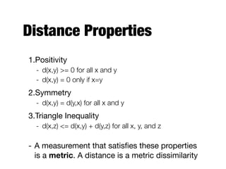 Distance Properties
1.Positivity

- d(x,y) >= 0 for all x and y
- d(x,y) = 0 only if x=y
2.Symmetry

- d(x,y) = d(y,x) for all x and y
3.Triangle Inequality

- d(x,z) <= d(x,y) + d(y,z) for all x, y, and z
- A measurement that satisﬁes these properties
is a metric. A distance is a metric dissimilarity
 