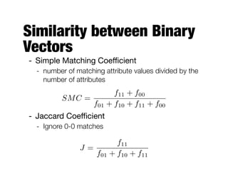 Similarity between Binary
Vectors
- Simple Matching Coeﬃcient

- number of matching attribute values divided by the
number of attributes
- Jaccard Coeﬃcient

- Ignore 0-0 matches
SMC =
f11 + f00
f01 + f10 + f11 + f00
J =
f11
f01 + f10 + f11
 