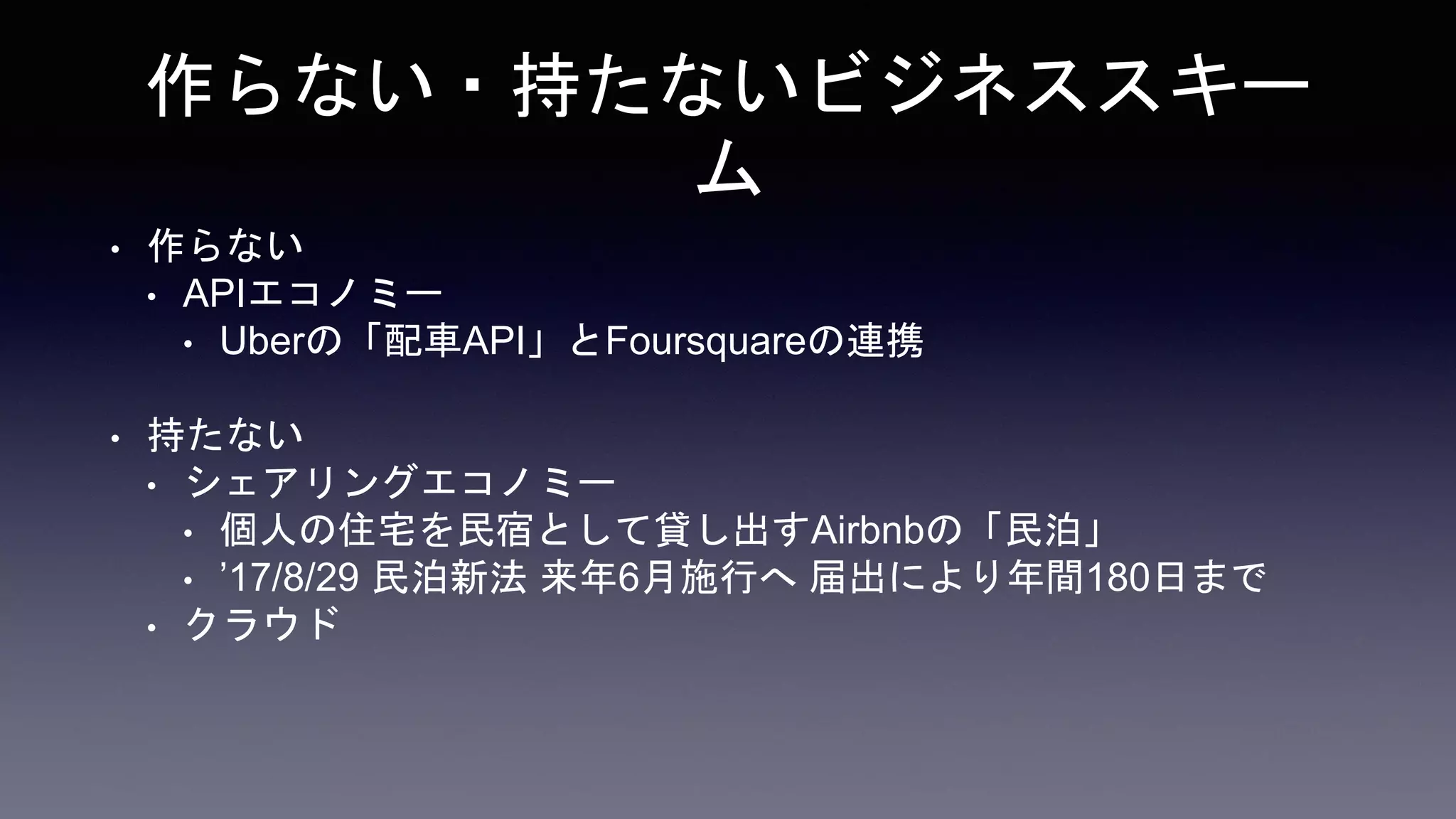 作らない・持たないビジネススキー
ム
• 作らない
• APIエコノミー
• Uberの「配車API」とFoursquareの連携
• 持たない
• シェアリングエコノミー
• 個人の住宅を民宿として貸し出すAirbnbの「民泊」
• ’17/8/29 民泊新法 来年6月施行へ 届出により年間180日まで
• クラウド
 