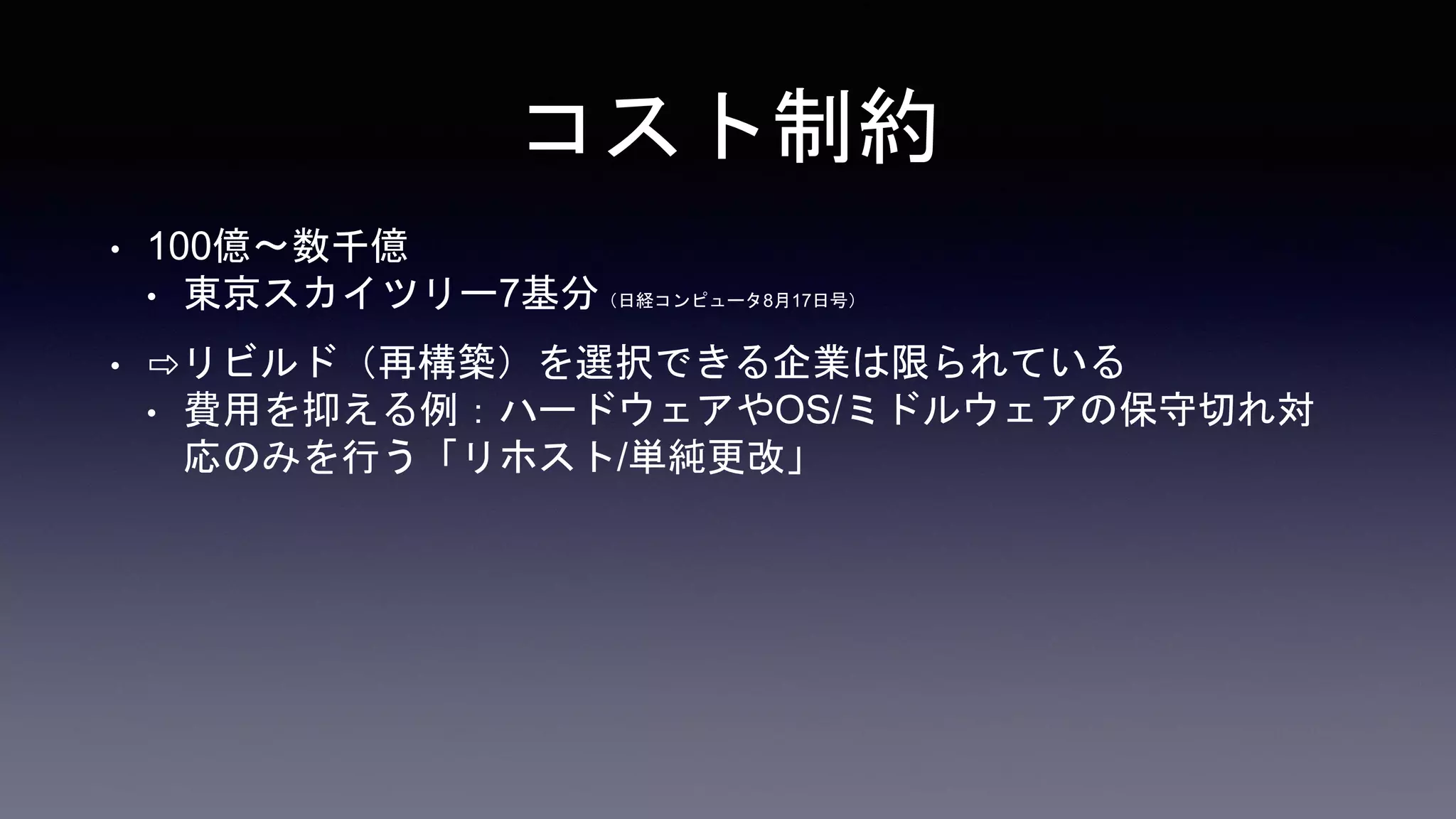 コスト制約
• 100億〜数千億
• 東京スカイツリー7基分（日経コンピュータ8月17日号）
• ⇨リビルド（再構築）を選択できる企業は限られている
• 費用を抑える例：ハードウェアやOS/ミドルウェアの保守切れ対
応のみを行う「リホスト/単純更改」
 