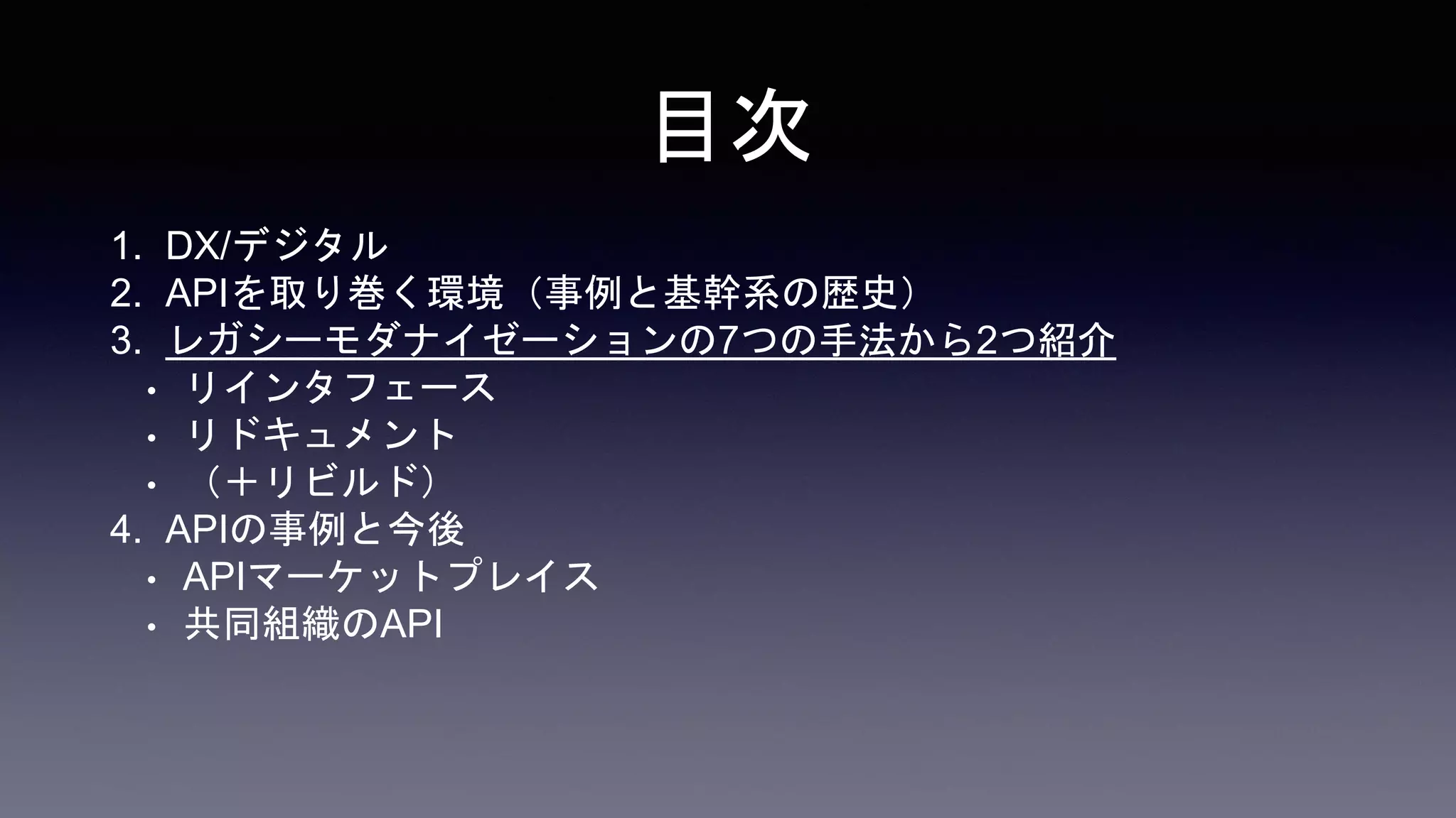 目次
1. DX/デジタル
2. APIを取り巻く環境（事例と基幹系の歴史）
3. レガシーモダナイゼーションの7つの手法から2つ紹介
• リインタフェース
• リドキュメント
• （＋リビルド）
4. APIの事例と今後
• APIマーケットプレイス
• 共同組織のAPI
 