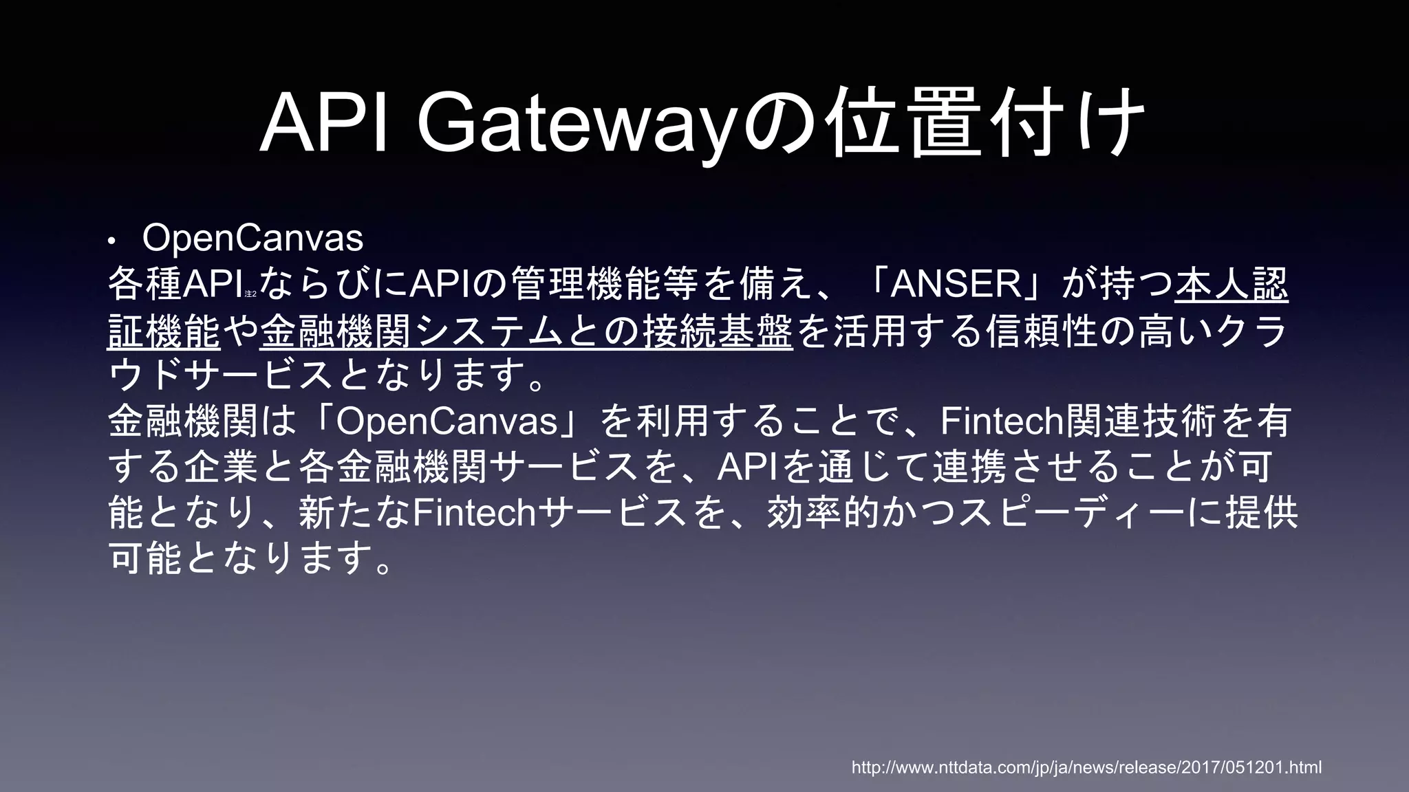 API Gatewayの位置付け
• OpenCanvas
各種API注2ならびにAPIの管理機能等を備え、「ANSER」が持つ本人認
証機能や金融機関システムとの接続基盤を活用する信頼性の高いクラ
ウドサービスとなります。
金融機関は「OpenCanvas」を利用することで、Fintech関連技術を有
する企業と各金融機関サービスを、APIを通じて連携させることが可
能となり、新たなFintechサービスを、効率的かつスピーディーに提供
可能となります。
http://www.nttdata.com/jp/ja/news/release/2017/051201.html
 