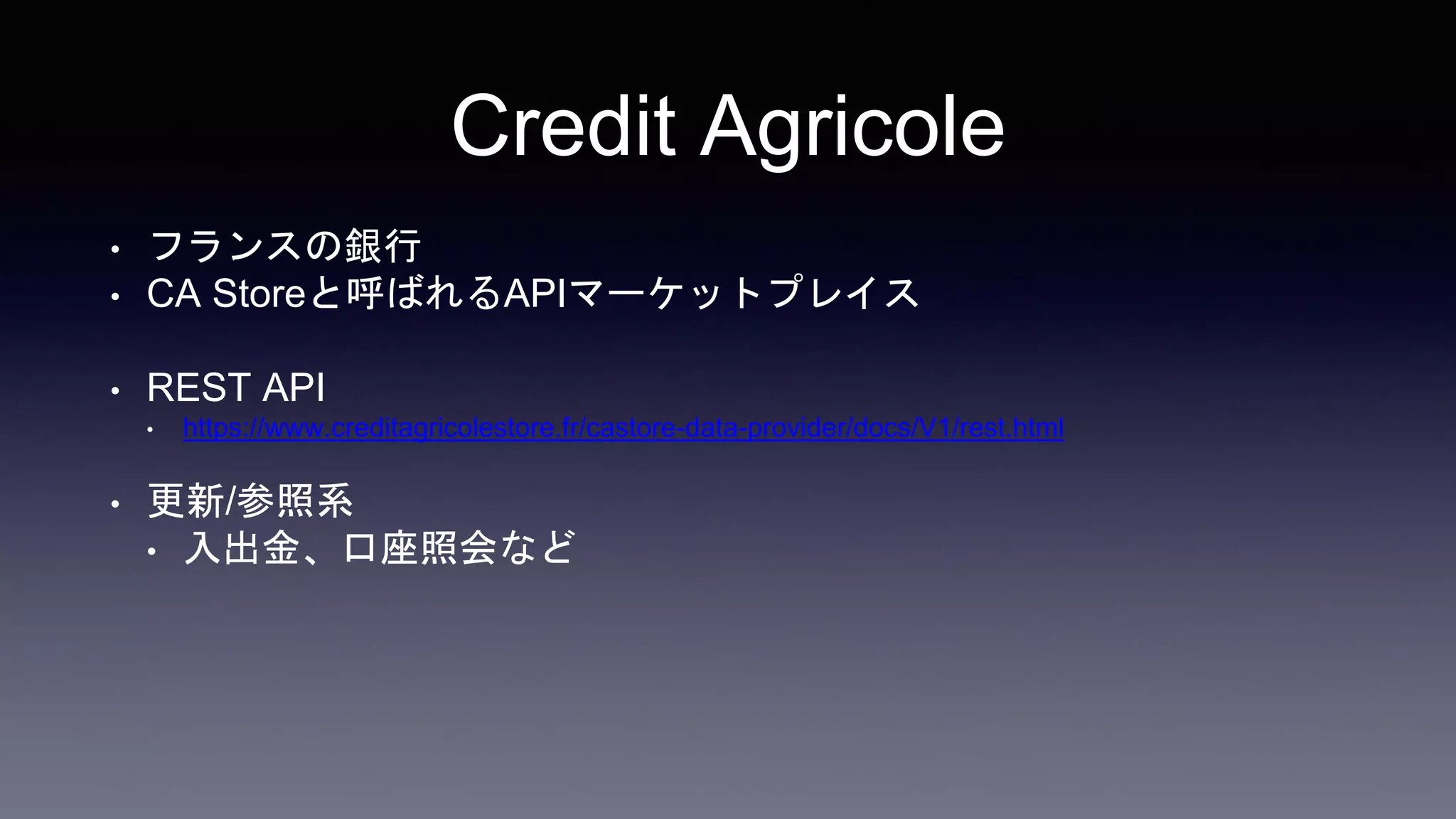 Credit Agricole
• フランスの銀行
• CA Storeと呼ばれるAPIマーケットプレイス
• REST API
• https://www.creditagricolestore.fr/castore-data-provider/docs/V1/rest.html
• 更新/参照系
• 入出金、口座照会など
 