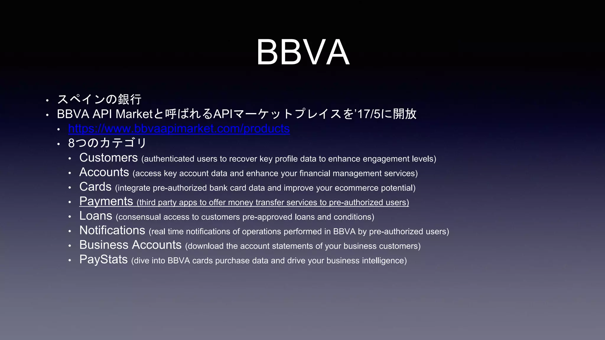 BBVA
• スペインの銀行
• BBVA API Marketと呼ばれるAPIマーケットプレイスを’17/5に開放
• https://www.bbvaapimarket.com/products
• 8つのカテゴリ
• Customers (authenticated users to recover key profile data to enhance engagement levels)
• Accounts (access key account data and enhance your financial management services)
• Cards (integrate pre-authorized bank card data and improve your ecommerce potential)
• Payments (third party apps to offer money transfer services to pre-authorized users)
• Loans (consensual access to customers pre-approved loans and conditions)
• Notifications (real time notifications of operations performed in BBVA by pre-authorized users)
• Business Accounts (download the account statements of your business customers)
• PayStats (dive into BBVA cards purchase data and drive your business intelligence)
 