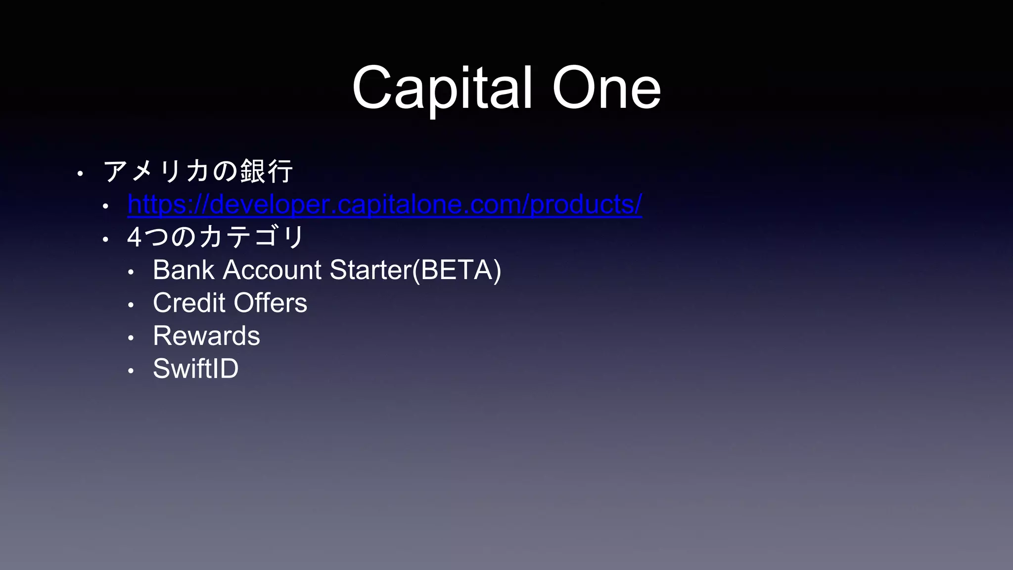 Capital One
• アメリカの銀行
• https://developer.capitalone.com/products/
• 4つのカテゴリ
• Bank Account Starter(BETA)
• Credit Offers
• Rewards
• SwiftID
 