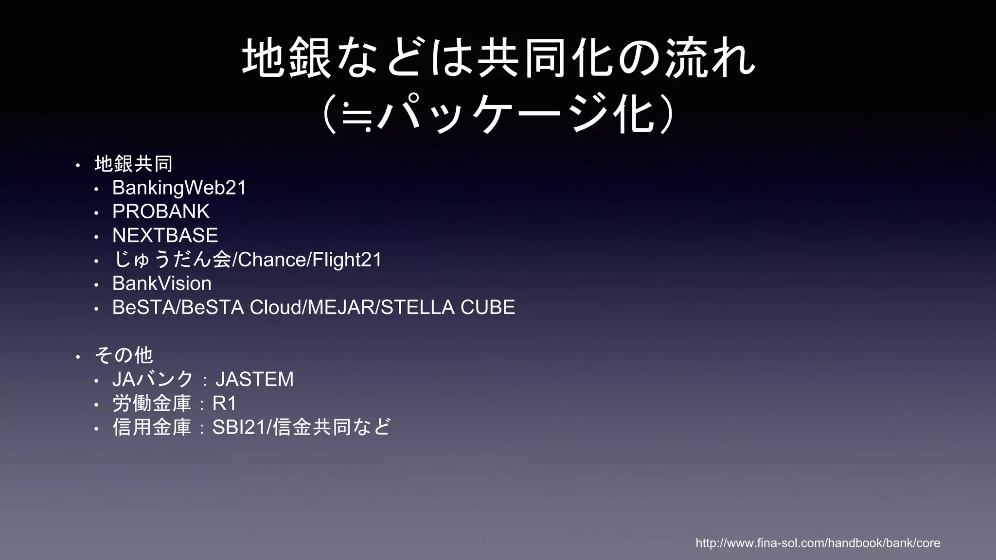 地銀などは共同化の流れ
（≒パッケージ化）
• 地銀共同
• BankingWeb21
• PROBANK
• NEXTBASE
• じゅうだん会/Chance/Flight21
• BankVision
• BeSTA/BeSTA Cloud/MEJAR/STELLA CUBE
• その他
• JAバンク：JASTEM
• 労働金庫：R1
• 信用金庫：SBI21/信金共同など
http://www.fina-sol.com/handbook/bank/core
 