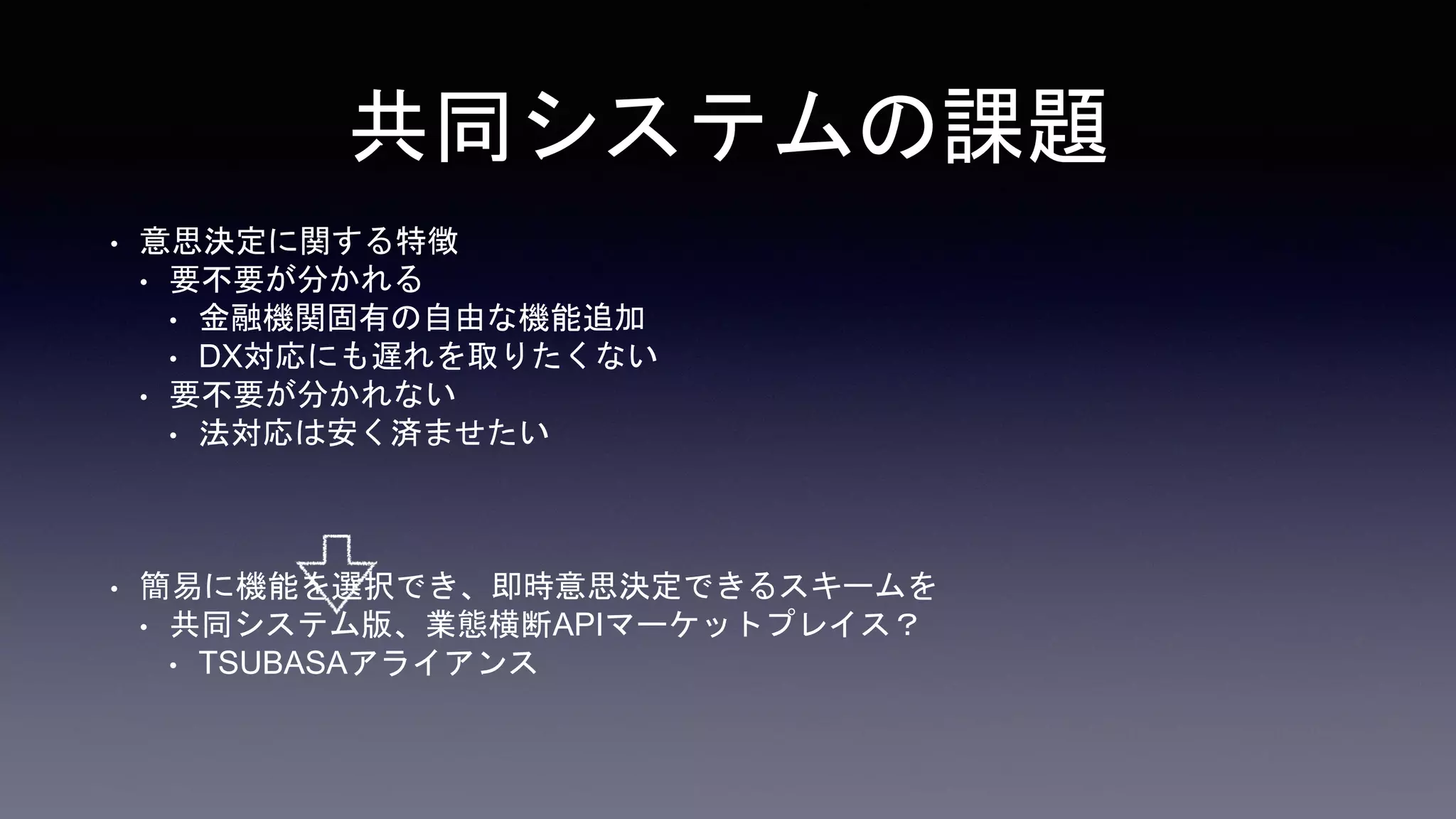 共同システムの特徴
• 意思決定に関する特徴
• 要不要が分かれる
• 金融機関固有の自由な機能追加
• DX対応にも遅れを取りたくない
• 要不要が分かれない
• 法対応は安く済ませたい
• 簡易に機能を選択できるスキーム
• 共同システム版、業態横断APIマーケットプレイス？
• TSUBASAアライアンス
 