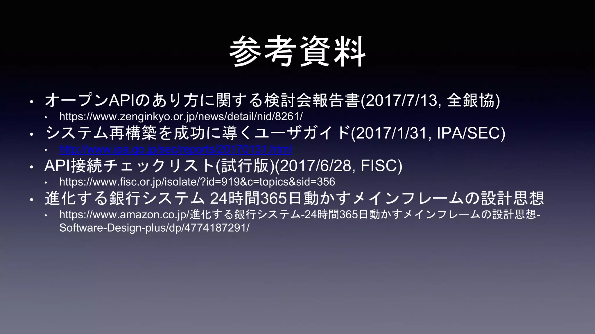 参考資料
• オープンAPIのあり方に関する検討会報告書(2017/7/13, 全銀協)
• https://www.zenginkyo.or.jp/news/detail/nid/8261/
• システム再構築を成功に導くユーザガイド(2017/1/31, IPA/SEC)
• http://www.ipa.go.jp/sec/reports/20170131.html
• API接続チェックリスト(試行版)(2017/6/28, FISC)
• https://www.fisc.or.jp/isolate/?id=919&c=topics&sid=356
• 進化する銀行システム 24時間365日動かすメインフレームの設計思想
• https://www.amazon.co.jp/進化する銀行システム-24時間365日動かすメインフレームの設計思想-
Software-Design-plus/dp/4774187291/
 