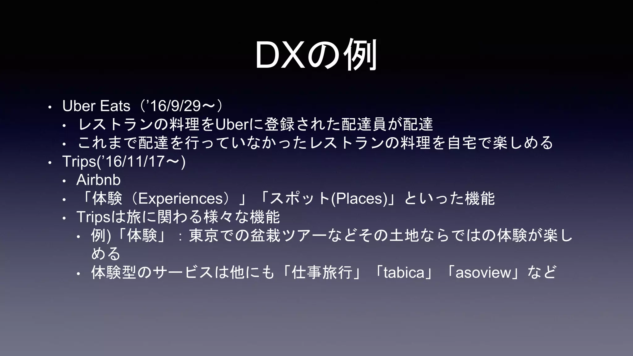 DXの例
• Uber Eats（’16/9/29〜）
• レストランの料理をUberに登録された配達員が配達
• これまで配達を行っていなかったレストランの料理を自宅で楽しめる
• Trips(’16/11/17〜)
• Airbnb
• 「体験（Experiences）」「スポット(Places)」といった機能
• Tripsは旅に関わる様々な機能
• 例)「体験」：東京での盆栽ツアーなどその土地ならではの体験が楽し
める
• 体験型のサービスは他にも「仕事旅行」「tabica」「asoview」など
 