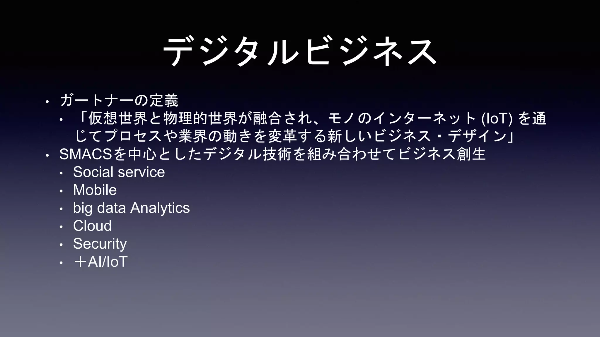 デジタルビジネス
• ガートナーの定義
• 「仮想世界と物理的世界が融合され、モノのインターネット (IoT) を通
じてプロセスや業界の動きを変革する新しいビジネス・デザイン」
• SMACSを中心としたデジタル技術を組み合わせてビジネス創生
• Social service
• Mobile
• big data Analytics
• Cloud
• Security
• ＋AI/IoT
 