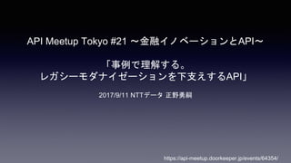 API Meetup Tokyo #21 〜金融イノベーションとAPI〜
「事例で理解する。
レガシーモダナイゼーションを下支えするAPI」
2017/9/11 NTTデータ 正野勇嗣
https://api-meetup.doorkeeper.jp/events/64354/
 
