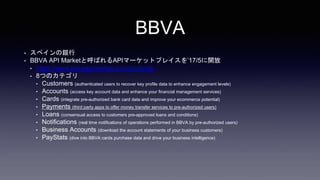 BBVA
? ڥy
? BBVA API MarketȺФAPIީ`åȥץ쥤17/5_
? https://www.bbvaapimarket.com/products
? 8ĤΥƥ
? Customers (authenticated users to recover key profile data to enhance engagement levels)
? Accounts (access key account data and enhance your financial management services)
? Cards (integrate pre-authorized bank card data and improve your ecommerce potential)
? Payments (third party apps to offer money transfer services to pre-authorized users)
? Loans (consensual access to customers pre-approved loans and conditions)
? Notifications (real time notifications of operations performed in BBVA by pre-authorized users)
? Business Accounts (download the account statements of your business customers)
? PayStats (dive into BBVA cards purchase data and drive your business intelligence)
 