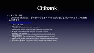 Citibank
? ꥫy
? Citi Mobile ChallengeȤ`ץ󥤥Υ٩`ȡMߤФǥХ󥭥󥰤v
APIṩ
? https://developer.citi.com
? 7ĤΥƥ
? Customer (access their profile information.)
? Accounts (access their account summaries in an innovative way)
? Cards (manage their credit and debit cards while overseas)
? Money Movement (move money across accounts and institutions)
? Onboarding (Tap into the power of Citi acquisitions partner services)
? Authorize (access to their account data for more streamlined transactions)
? Pay with Points (use points to cover purchases with statement credits)
 