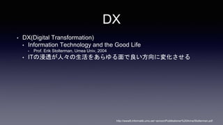 DX
? DX(Digital Transformation)
? Information Technology and the Good Life
? Prof. Erik Stolterman, Umea Univ, 2004
? ITν͸ˡ򤢤ˉ仯
http://www8.informatik.umu.se/~acroon/Publikationer%20Anna/Stolterman.pdf
 