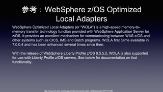 οWebSphere z/OS Optimized
Local Adapters
WebSphere Optimized Local Adapters (or "WOLA") is a high-speed memory-to-
memory transfer technology function provided with WebSphere Application Server for
z/OS. It provides an excellent mechanism for communicating between WAS z/OS and
other systems such as CICS, IMS and Batch programs. WOLA first came available in
7.0.0.4 and has been enhanced several times since then.
With the release of WebSphere Liberty Profile z/OS 8.5.5.2, WOLA is also supported
for use with Liberty Profile z/OS servers. See below for documentation on that
functionality.
http://www-03.ibm.com/support/techdocs/atsmastr.nsf/WebIndex/WP101490
 