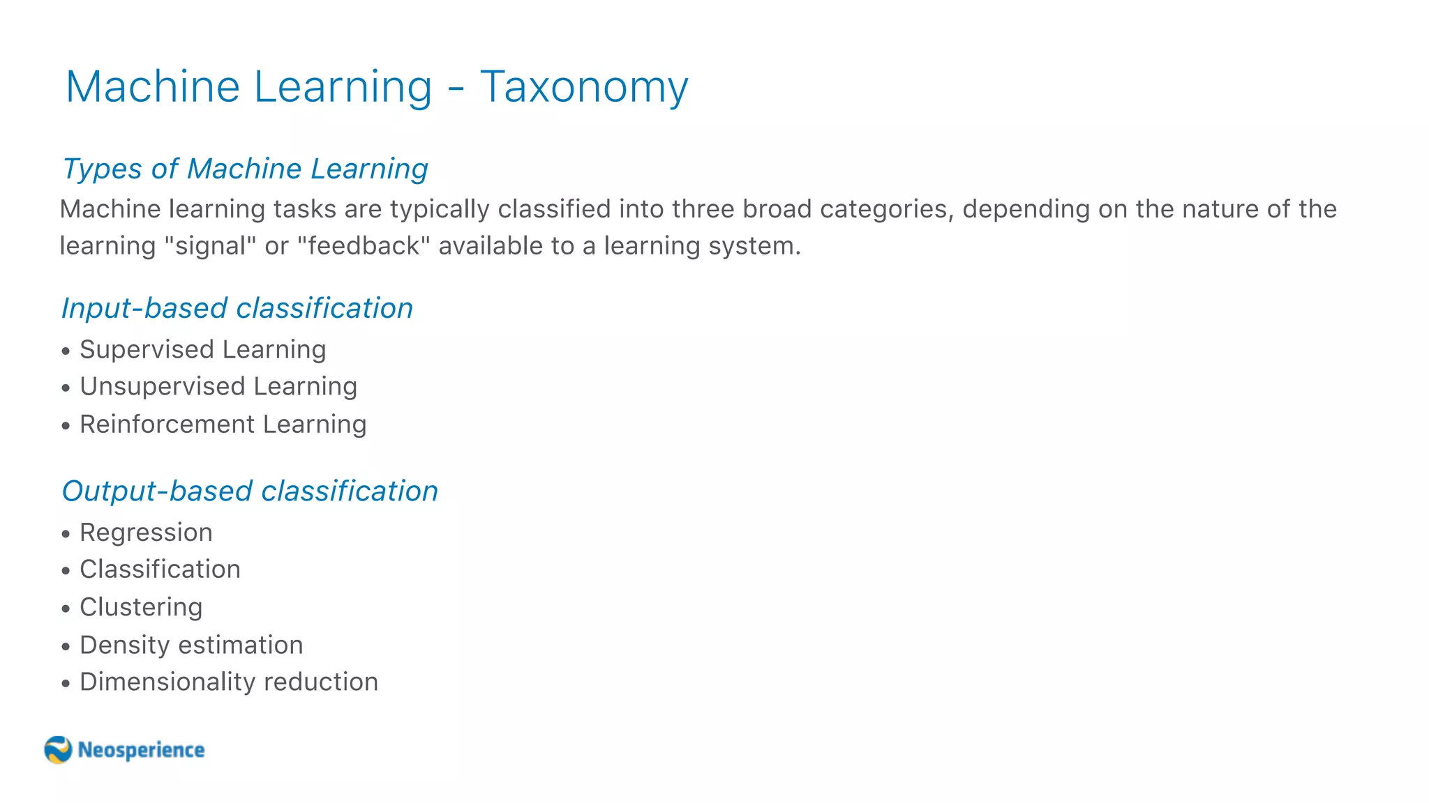 Types of Machine Learning
Machine Learning - Taxonomy
Machine learning tasks are typically classified into three broad categories, depending on the nature of the
learning "signal" or "feedback" available to a learning system.
• Supervised Learning
• Unsupervised Learning
• Reinforcement Learning
Input-based classification
• Regression
• Classification
• Clustering
• Density estimation
• Dimensionality reduction
Output-based classification
 