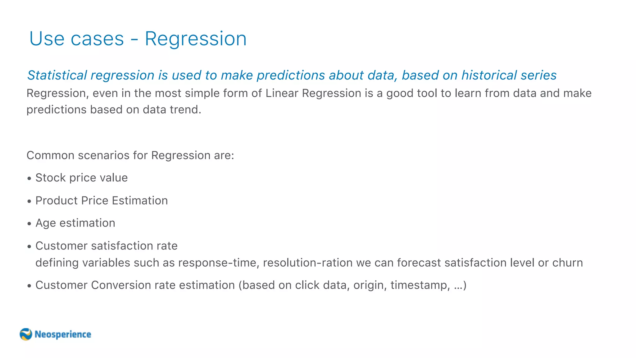 Statistical regression is used to make predictions about data, based on historical series
Use cases - Regression
Regression, even in the most simple form of Linear Regression is a good tool to learn from data and make
predictions based on data trend.
Common scenarios for Regression are:
• Stock price value
• Product Price Estimation
• Age estimation
• Customer satisfaction rate 
defining variables such as response-time, resolution-ration we can forecast satisfaction level or churn
• Customer Conversion rate estimation (based on click data, origin, timestamp, …)
 