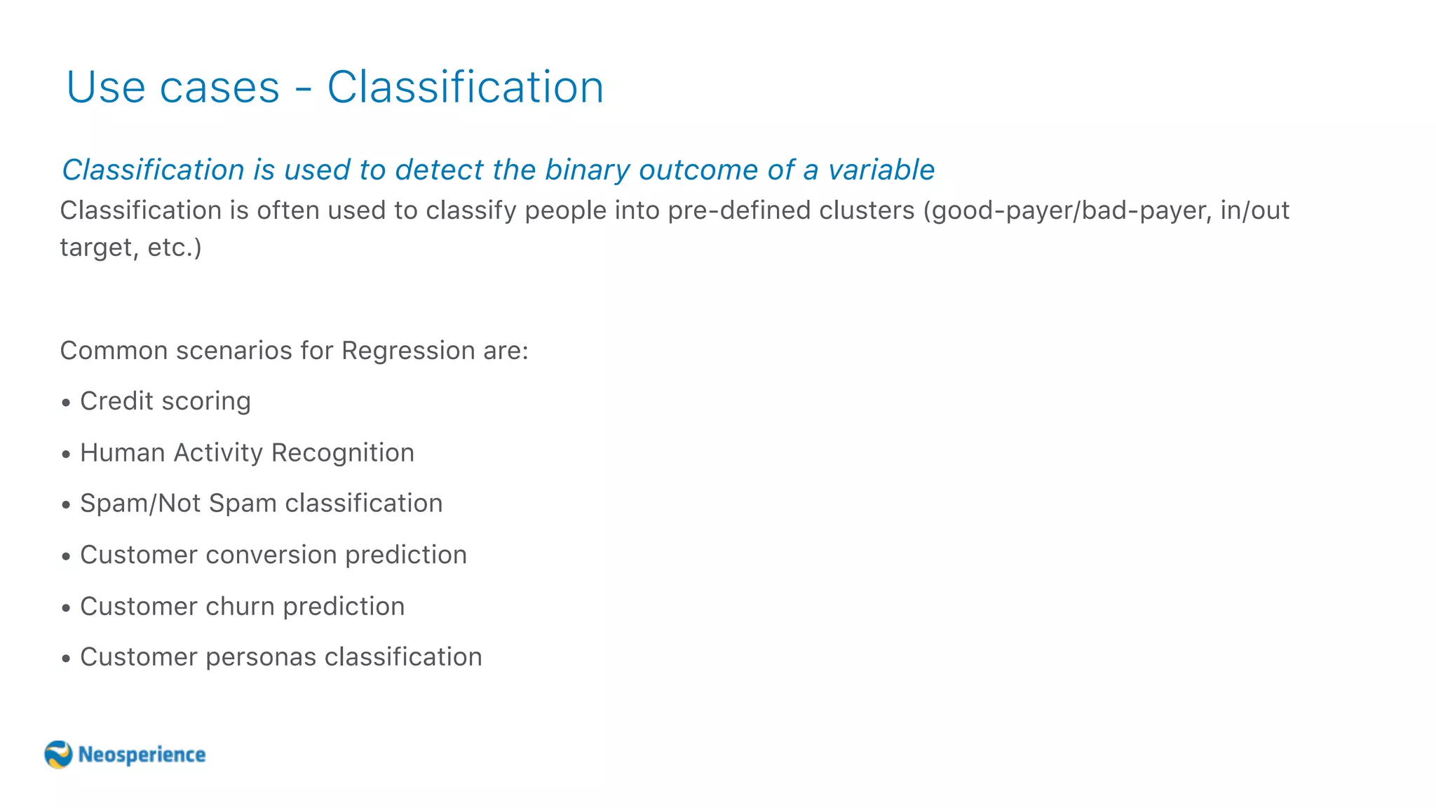 Classification is used to detect the binary outcome of a variable
Use cases - Classification
Classification is often used to classify people into pre-defined clusters (good-payer/bad-payer, in/out
target, etc.)
Common scenarios for Regression are:
• Credit scoring
• Human Activity Recognition
• Spam/Not Spam classification
• Customer conversion prediction
• Customer churn prediction
• Customer personas classification
 