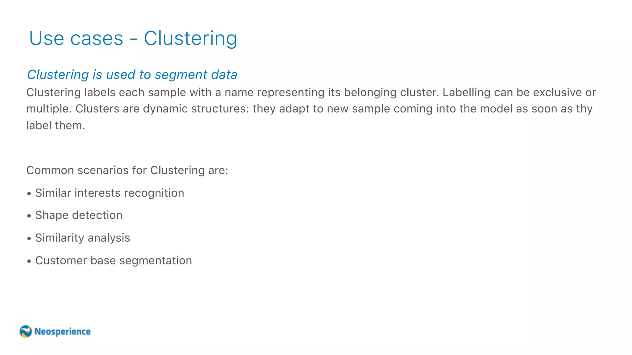 Clustering is used to segment data
Use cases - Clustering
Clustering labels each sample with a name representing its belonging cluster. Labelling can be exclusive or
multiple. Clusters are dynamic structures: they adapt to new sample coming into the model as soon as thy
label them.
Common scenarios for Clustering are:
• Similar interests recognition
• Shape detection
• Similarity analysis
• Customer base segmentation
 