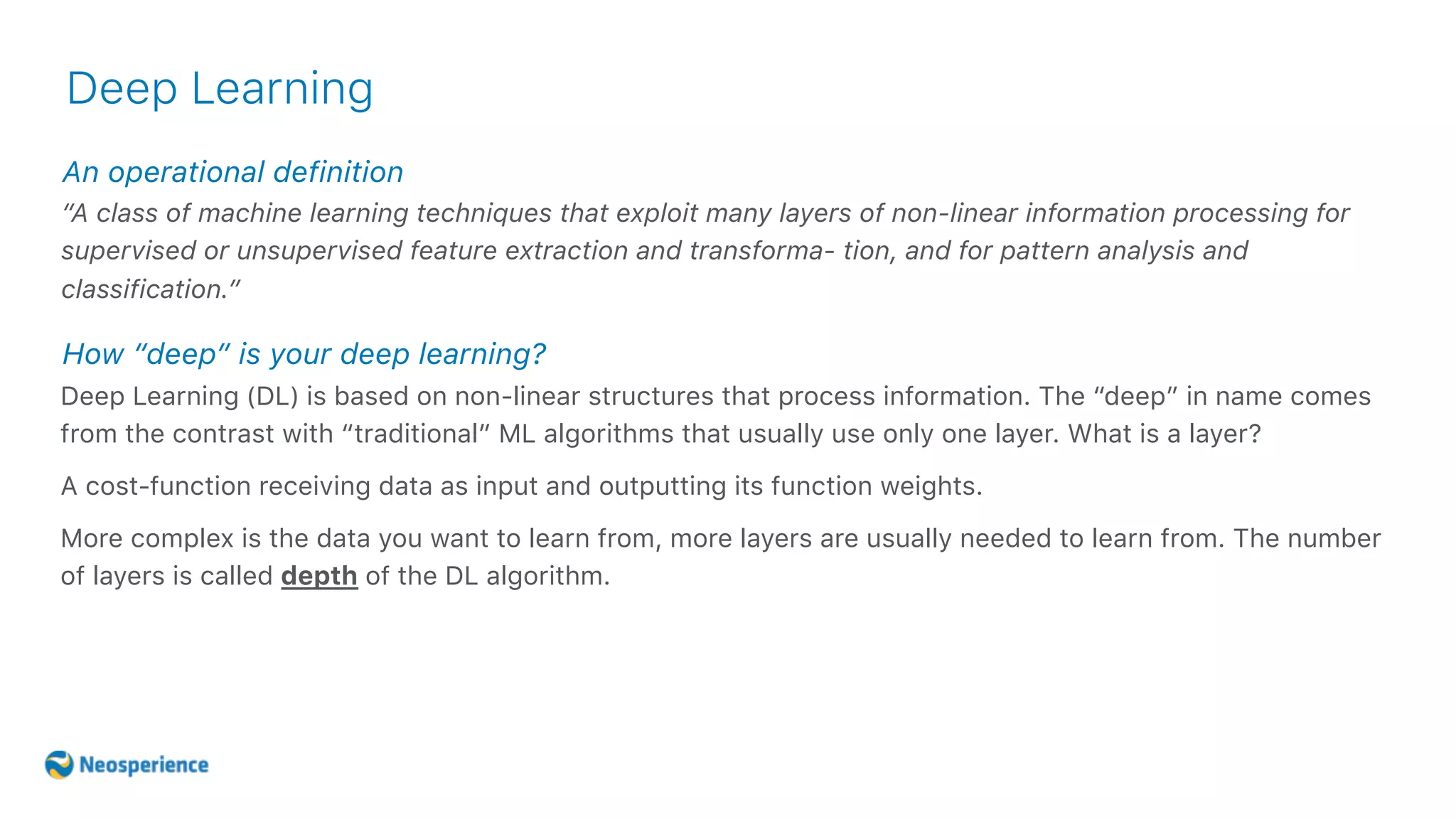 An operational definition
Deep Learning
“A class of machine learning techniques that exploit many layers of non-linear information processing for
supervised or unsupervised feature extraction and transforma- tion, and for pattern analysis and
classification.”
Deep Learning (DL) is based on non-linear structures that process information. The “deep” in name comes
from the contrast with “traditional” ML algorithms that usually use only one layer. What is a layer?
A cost-function receiving data as input and outputting its function weights.
More complex is the data you want to learn from, more layers are usually needed to learn from. The number
of layers is called depth of the DL algorithm.
How “deep” is your deep learning?
 