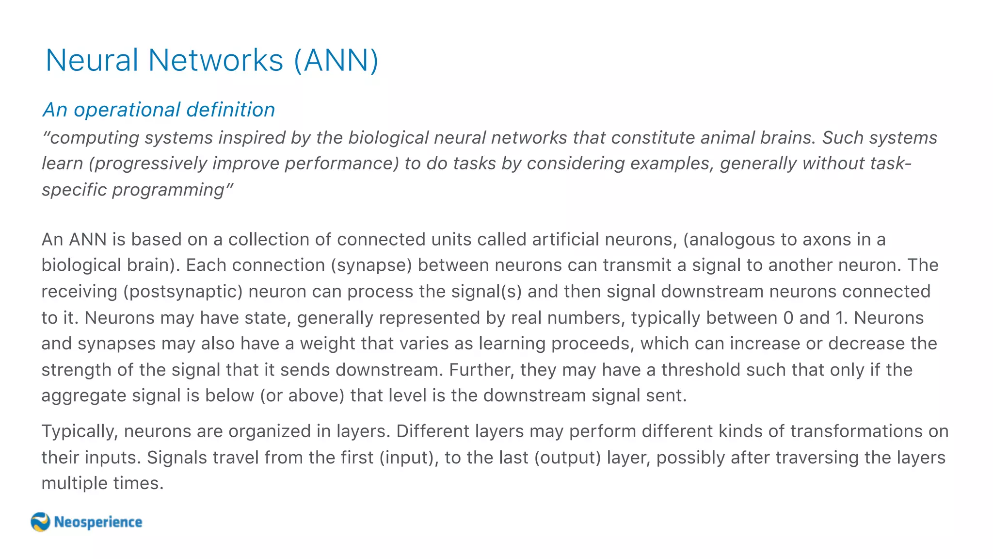 An operational definition
Neural Networks (ANN)
“computing systems inspired by the biological neural networks that constitute animal brains. Such systems
learn (progressively improve performance) to do tasks by considering examples, generally without task-
specific programming”
An ANN is based on a collection of connected units called artificial neurons, (analogous to axons in a
biological brain). Each connection (synapse) between neurons can transmit a signal to another neuron. The
receiving (postsynaptic) neuron can process the signal(s) and then signal downstream neurons connected
to it. Neurons may have state, generally represented by real numbers, typically between 0 and 1. Neurons
and synapses may also have a weight that varies as learning proceeds, which can increase or decrease the
strength of the signal that it sends downstream. Further, they may have a threshold such that only if the
aggregate signal is below (or above) that level is the downstream signal sent.
Typically, neurons are organized in layers. Different layers may perform different kinds of transformations on
their inputs. Signals travel from the first (input), to the last (output) layer, possibly after traversing the layers
multiple times.
 