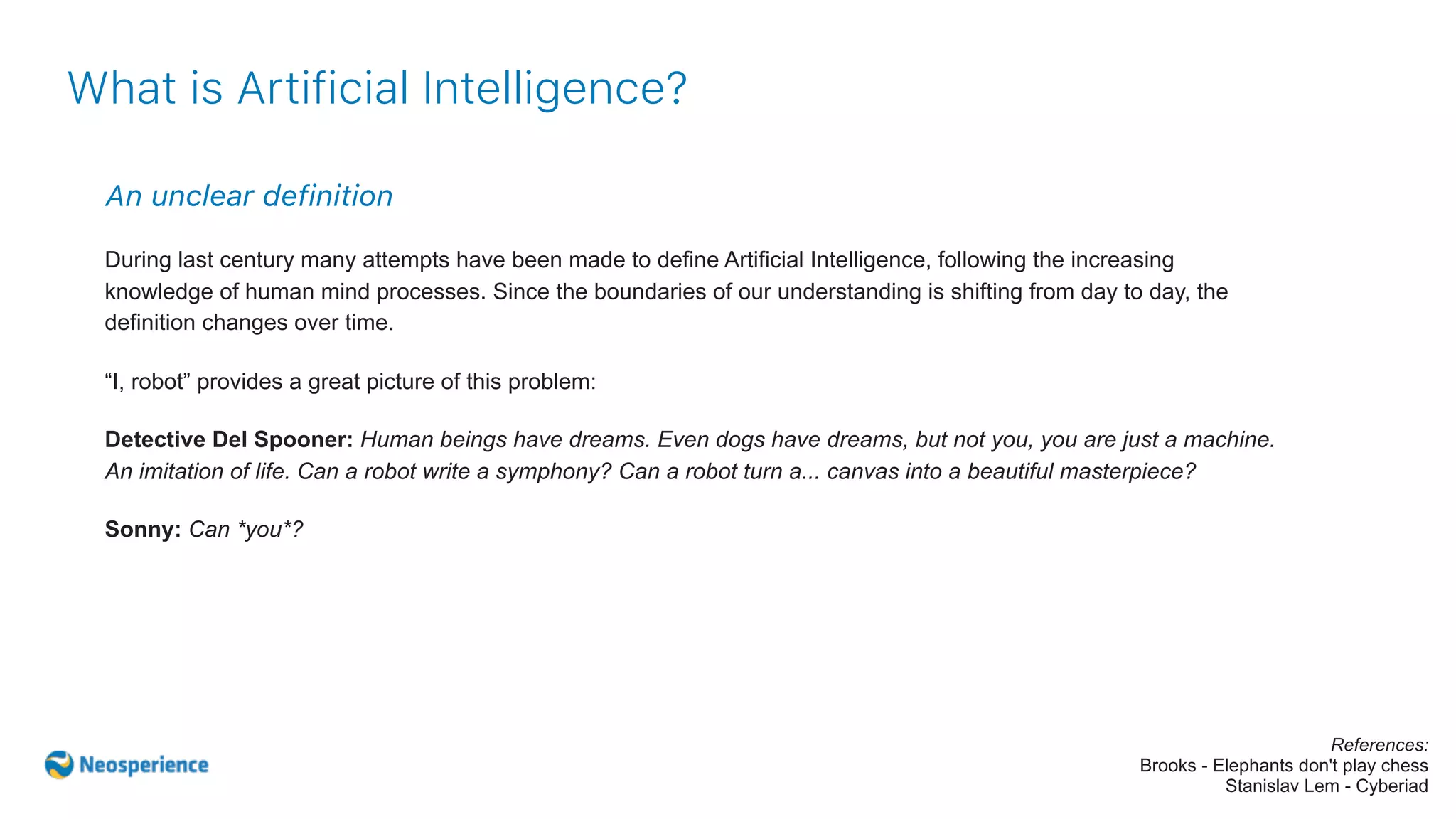 An unclear definition
During last century many attempts have been made to define Artificial Intelligence, following the increasing
knowledge of human mind processes. Since the boundaries of our understanding is shifting from day to day, the
definition changes over time.
“I, robot” provides a great picture of this problem:
Detective Del Spooner: Human beings have dreams. Even dogs have dreams, but not you, you are just a machine.
An imitation of life. Can a robot write a symphony? Can a robot turn a... canvas into a beautiful masterpiece?
Sonny: Can *you*?
What is Artificial Intelligence?
References:
Brooks - Elephants don't play chess
Stanislav Lem - Cyberiad
 