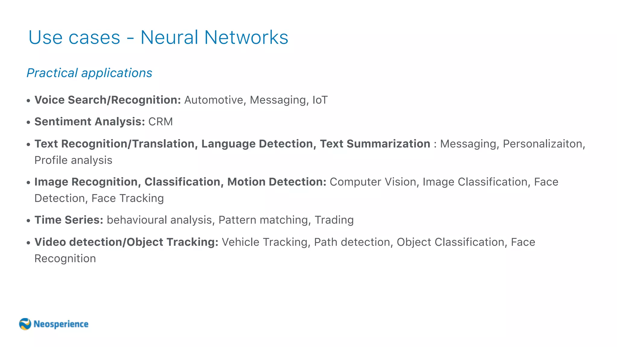 Practical applications
Use cases - Neural Networks
• Voice Search/Recognition: Automotive, Messaging, IoT
• Sentiment Analysis: CRM
• Text Recognition/Translation, Language Detection, Text Summarization : Messaging, Personalizaiton,
Profile analysis
• Image Recognition, Classification, Motion Detection: Computer Vision, Image Classification, Face
Detection, Face Tracking
• Time Series: behavioural analysis, Pattern matching, Trading
• Video detection/Object Tracking: Vehicle Tracking, Path detection, Object Classification, Face
Recognition
 
