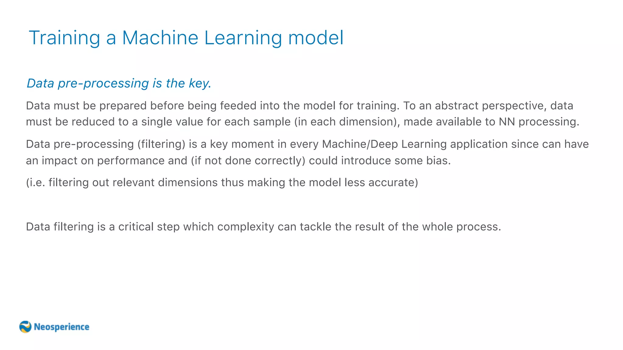 Data pre-processing is the key.
Training a Machine Learning model
Data must be prepared before being feeded into the model for training. To an abstract perspective, data
must be reduced to a single value for each sample (in each dimension), made available to NN processing.
Data pre-processing (filtering) is a key moment in every Machine/Deep Learning application since can have
an impact on performance and (if not done correctly) could introduce some bias.
(i.e. filtering out relevant dimensions thus making the model less accurate)
Data filtering is a critical step which complexity can tackle the result of the whole process.
 