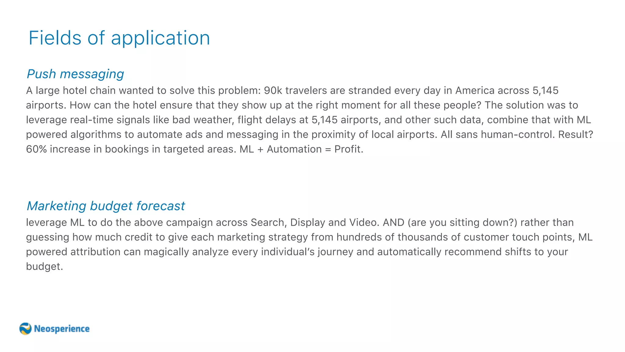 Push messaging
Fields of application
A large hotel chain wanted to solve this problem: 90k travelers are stranded every day in America across 5,145
airports. How can the hotel ensure that they show up at the right moment for all these people? The solution was to
leverage real-time signals like bad weather, flight delays at 5,145 airports, and other such data, combine that with ML
powered algorithms to automate ads and messaging in the proximity of local airports. All sans human-control. Result?
60% increase in bookings in targeted areas. ML + Automation = Profit.
Marketing budget forecast
leverage ML to do the above campaign across Search, Display and Video. AND (are you sitting down?) rather than
guessing how much credit to give each marketing strategy from hundreds of thousands of customer touch points, ML
powered attribution can magically analyze every individual’s journey and automatically recommend shifts to your
budget.
 