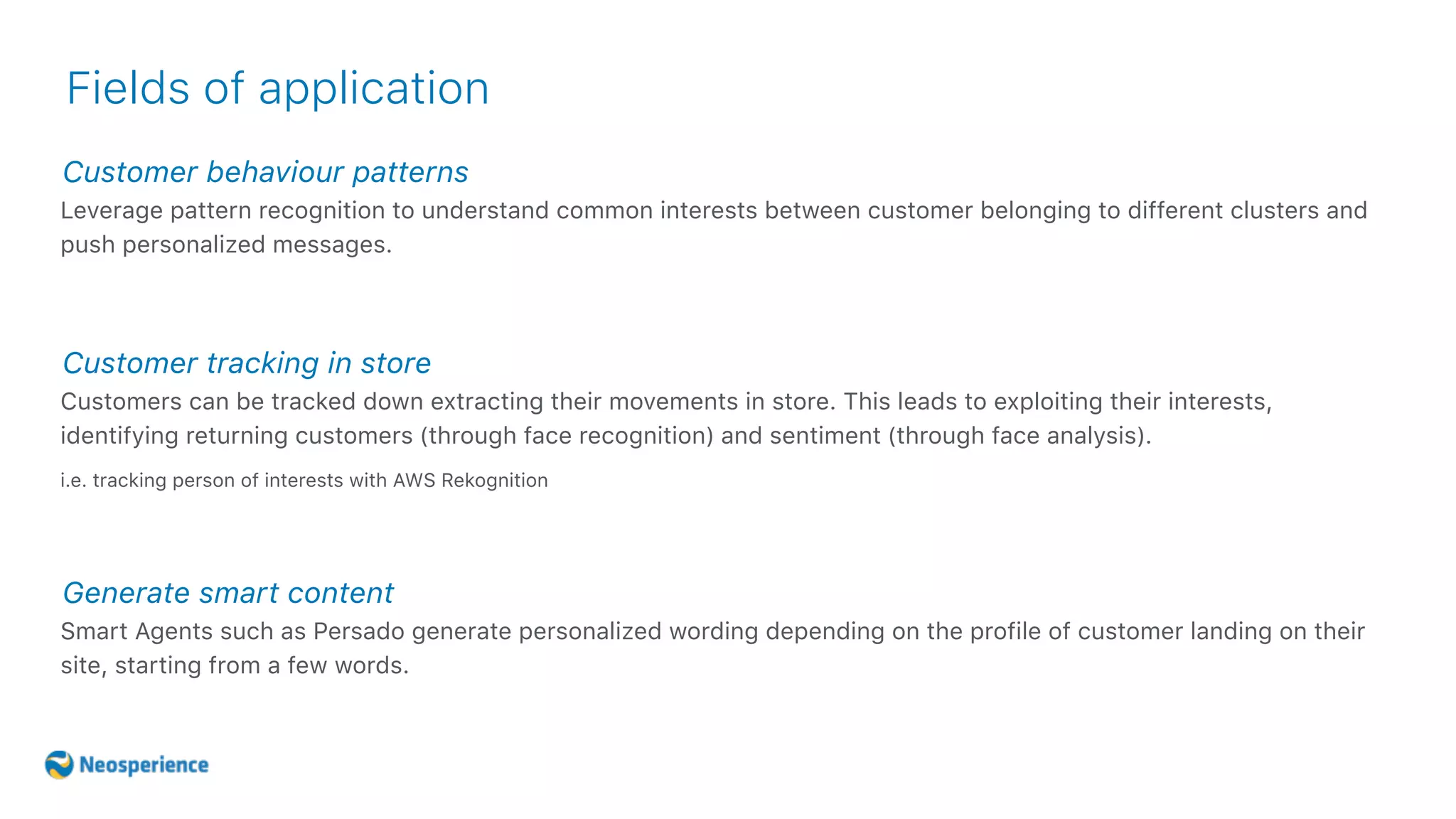 Customer behaviour patterns
Fields of application
Leverage pattern recognition to understand common interests between customer belonging to different clusters and
push personalized messages.
Customer tracking in store
Customers can be tracked down extracting their movements in store. This leads to exploiting their interests,
identifying returning customers (through face recognition) and sentiment (through face analysis).
i.e. tracking person of interests with AWS Rekognition
Generate smart content
Smart Agents such as Persado generate personalized wording depending on the profile of customer landing on their
site, starting from a few words.
 