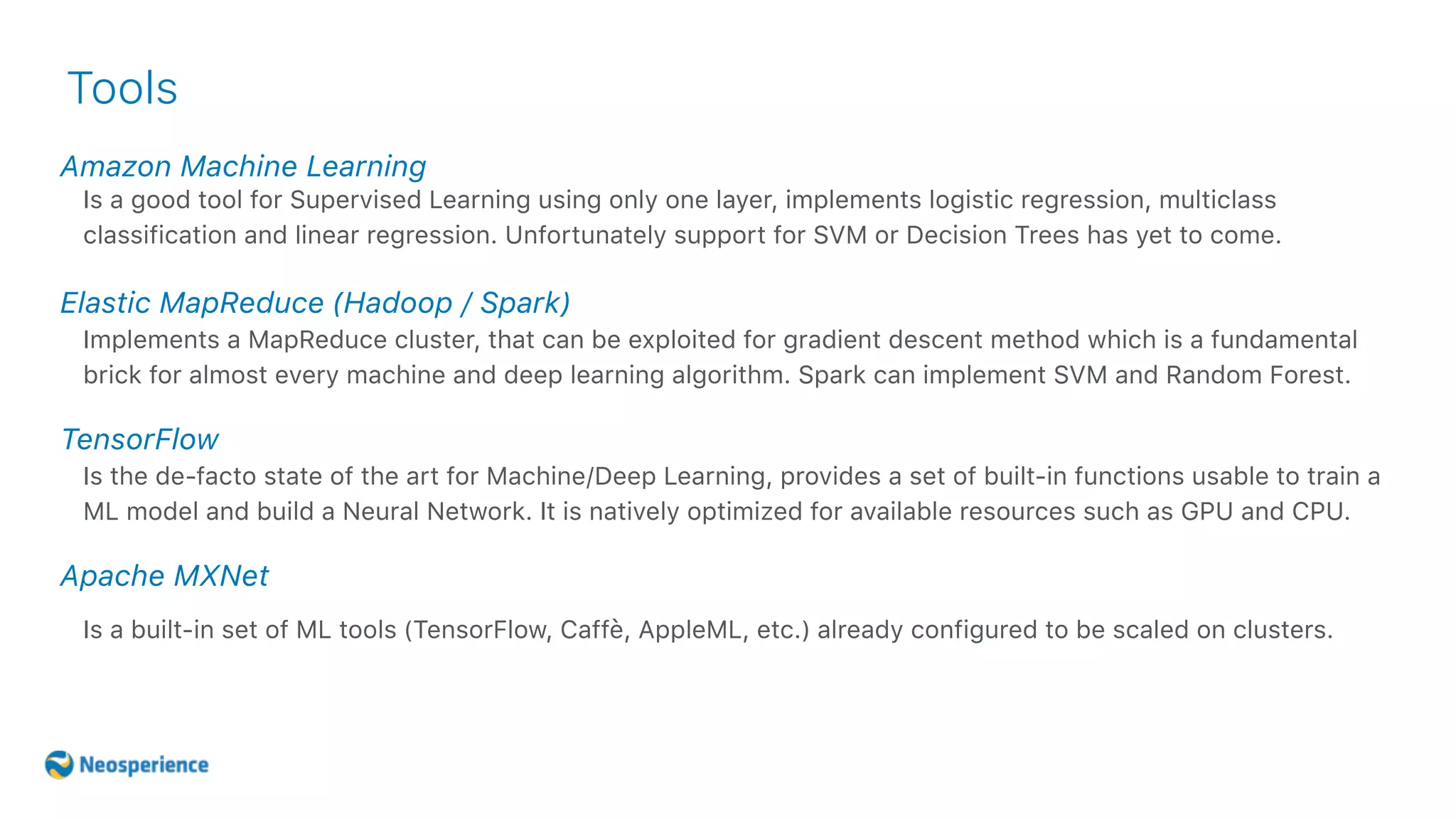 Amazon Machine Learning
Tools
Is a good tool for Supervised Learning using only one layer, implements logistic regression, multiclass
classification and linear regression. Unfortunately support for SVM or Decision Trees has yet to come.
Elastic MapReduce (Hadoop / Spark)
Implements a MapReduce cluster, that can be exploited for gradient descent method which is a fundamental
brick for almost every machine and deep learning algorithm. Spark can implement SVM and Random Forest.
TensorFlow
Is the de-facto state of the art for Machine/Deep Learning, provides a set of built-in functions usable to train a
ML model and build a Neural Network. It is natively optimized for available resources such as GPU and CPU.
Apache MXNet
Is a built-in set of ML tools (TensorFlow, Caffè, AppleML, etc.) already configured to be scaled on clusters.
 