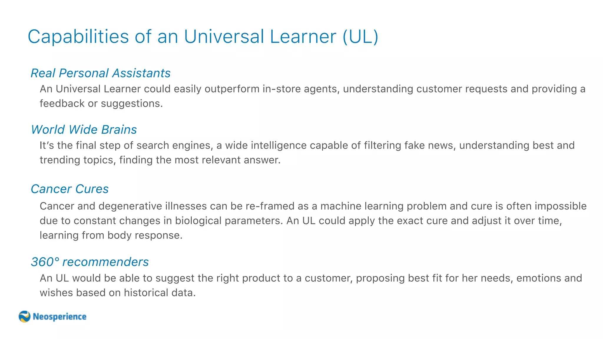 Capabilities of an Universal Learner (UL)
Real Personal Assistants
World Wide Brains
Cancer Cures
360° recommenders
An Universal Learner could easily outperform in-store agents, understanding customer requests and providing a
feedback or suggestions.
It’s the final step of search engines, a wide intelligence capable of filtering fake news, understanding best and
trending topics, finding the most relevant answer.
Cancer and degenerative illnesses can be re-framed as a machine learning problem and cure is often impossible
due to constant changes in biological parameters. An UL could apply the exact cure and adjust it over time,
learning from body response.
An UL would be able to suggest the right product to a customer, proposing best fit for her needs, emotions and
wishes based on historical data.
 